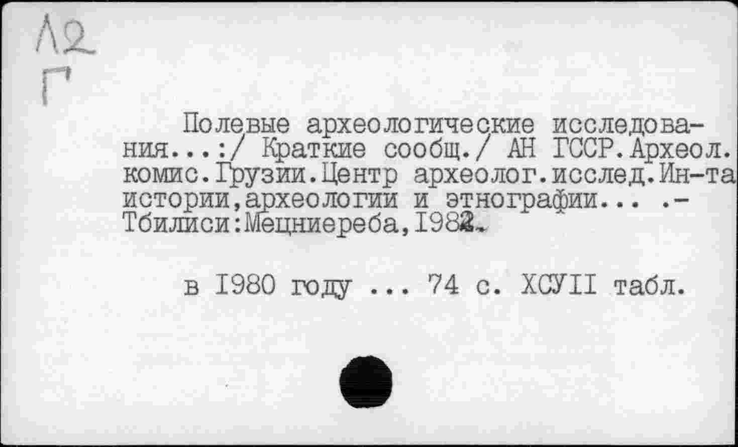 ﻿Лб. Г
Полевые археологические исследования...:/ Краткие сообщ./ АН ГССР.Археол. комис. Грузии. Центр археолог, исслед. Ин-та истории,археологии и этнографии... .-Тбилиси :Мецниереба,1982,
в 1980 году ... 74 с. ХСУІІ табл.